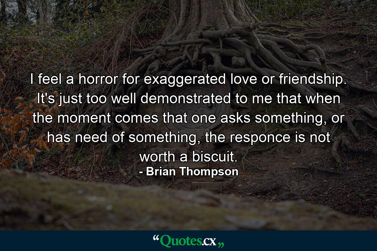 I feel a horror for exaggerated love or friendship. It's just too well demonstrated to me that when the moment comes that one asks something, or has need of something, the responce is not worth a biscuit. - Quote by Brian Thompson