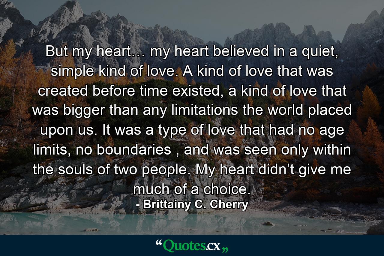 But my heart… my heart believed in a quiet, simple kind of love. A kind of love that was created before time existed, a kind of love that was bigger than any limitations the world placed upon us. It was a type of love that had no age limits, no boundaries , and was seen only within the souls of two people. My heart didn’t give me much of a choice. - Quote by Brittainy C. Cherry