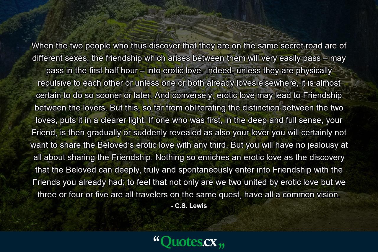 When the two people who thus discover that they are on the same secret road are of different sexes, the friendship which arises between them will very easily pass – may pass in the first half hour – into erotic love. Indeed, unless they are physically repulsive to each other or unless one or both already loves elsewhere, it is almost certain to do so sooner or later. And conversely, erotic love may lead to Friendship between the lovers. But this, so far from obliterating the distinction between the two loves, puts it in a clearer light. If one who was first, in the deep and full sense, your Friend, is then gradually or suddenly revealed as also your lover you will certainly not want to share the Beloved’s erotic love with any third. But you will have no jealousy at all about sharing the Friendship. Nothing so enriches an erotic love as the discovery that the Beloved can deeply, truly and spontaneously enter into Friendship with the Friends you already had; to feel that not only are we two united by erotic love but we three or four or five are all travelers on the same quest, have all a common vision. - Quote by C.S. Lewis
