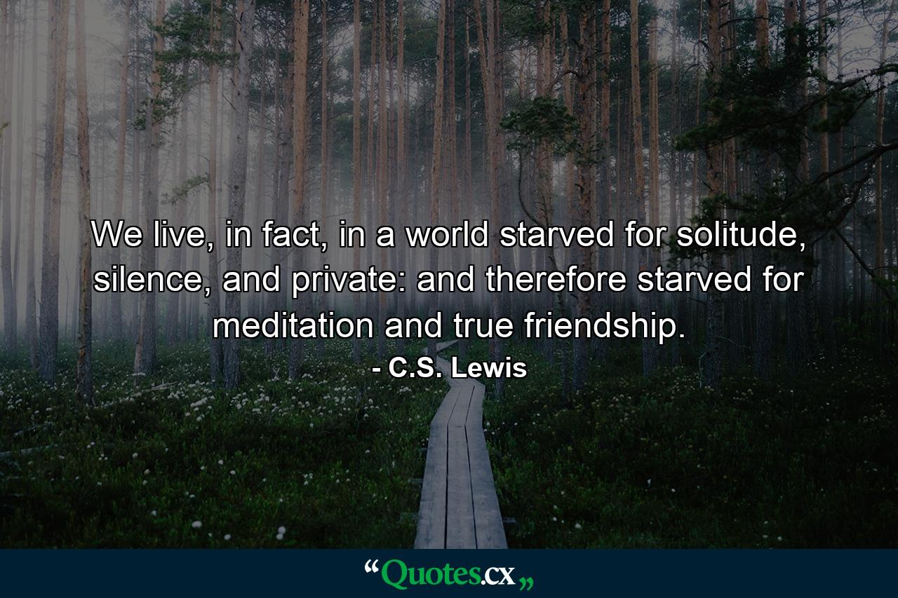 We live, in fact, in a world starved for solitude, silence, and private: and therefore starved for meditation and true friendship. - Quote by C.S. Lewis