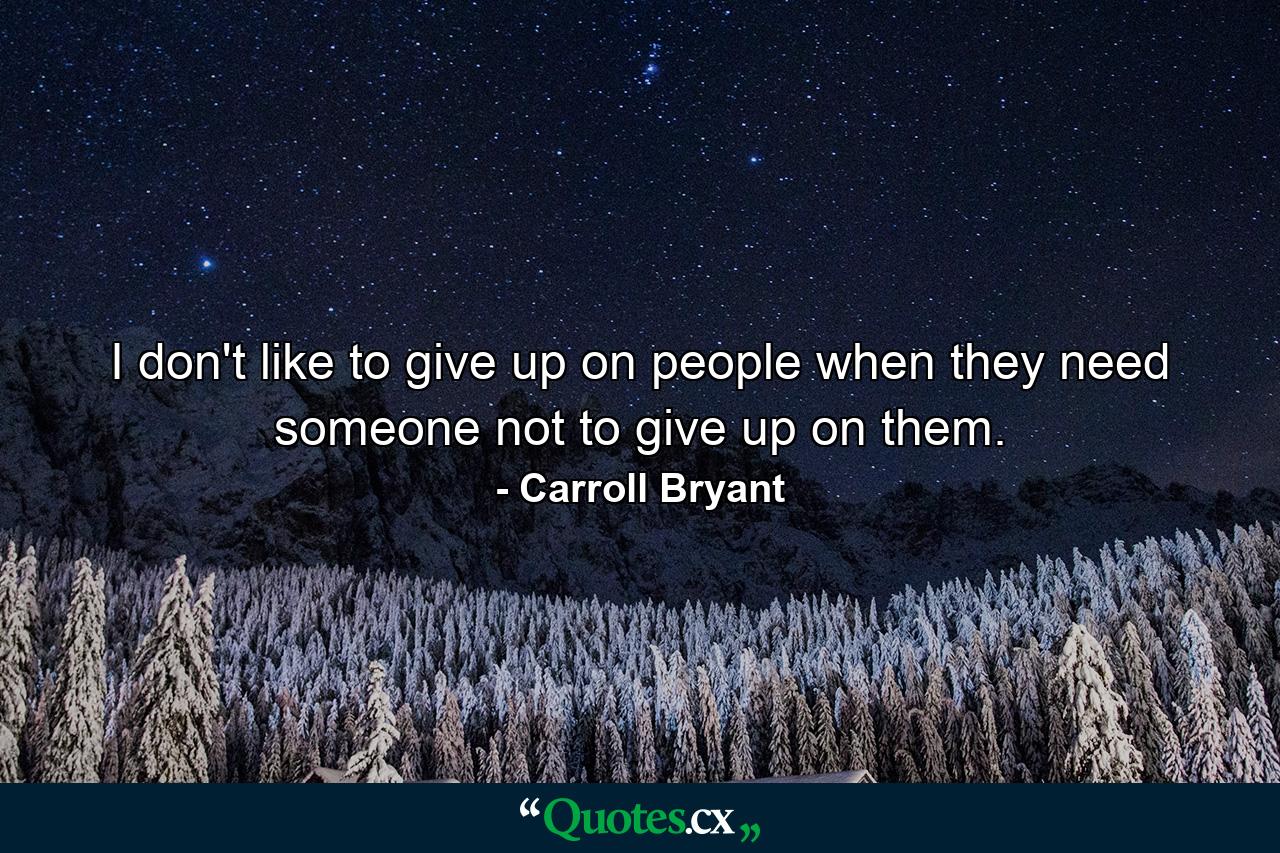 I don't like to give up on people when they need someone not to give up on them. - Quote by Carroll Bryant