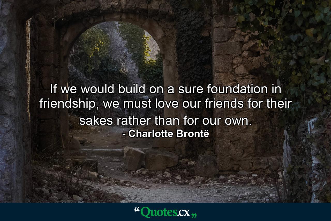 If we would build on a sure foundation in friendship, we must love our friends for their sakes rather than for our own. - Quote by Charlotte Brontë