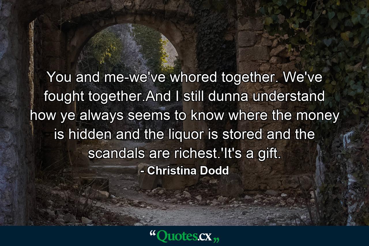 You and me-we've whored together. We've fought together.And I still dunna understand how ye always seems to know where the money is hidden and the liquor is stored and the scandals are richest.'It's a gift. - Quote by Christina Dodd