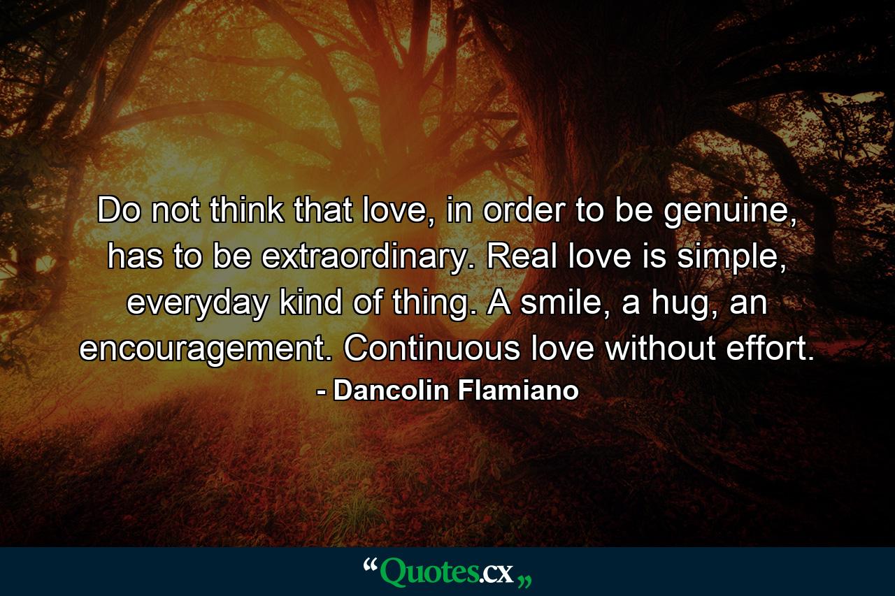 Do not think that love, in order to be genuine, has to be extraordinary. Real love is simple, everyday kind of thing. A smile, a hug, an encouragement. Continuous love without effort. - Quote by Dancolin Flamiano