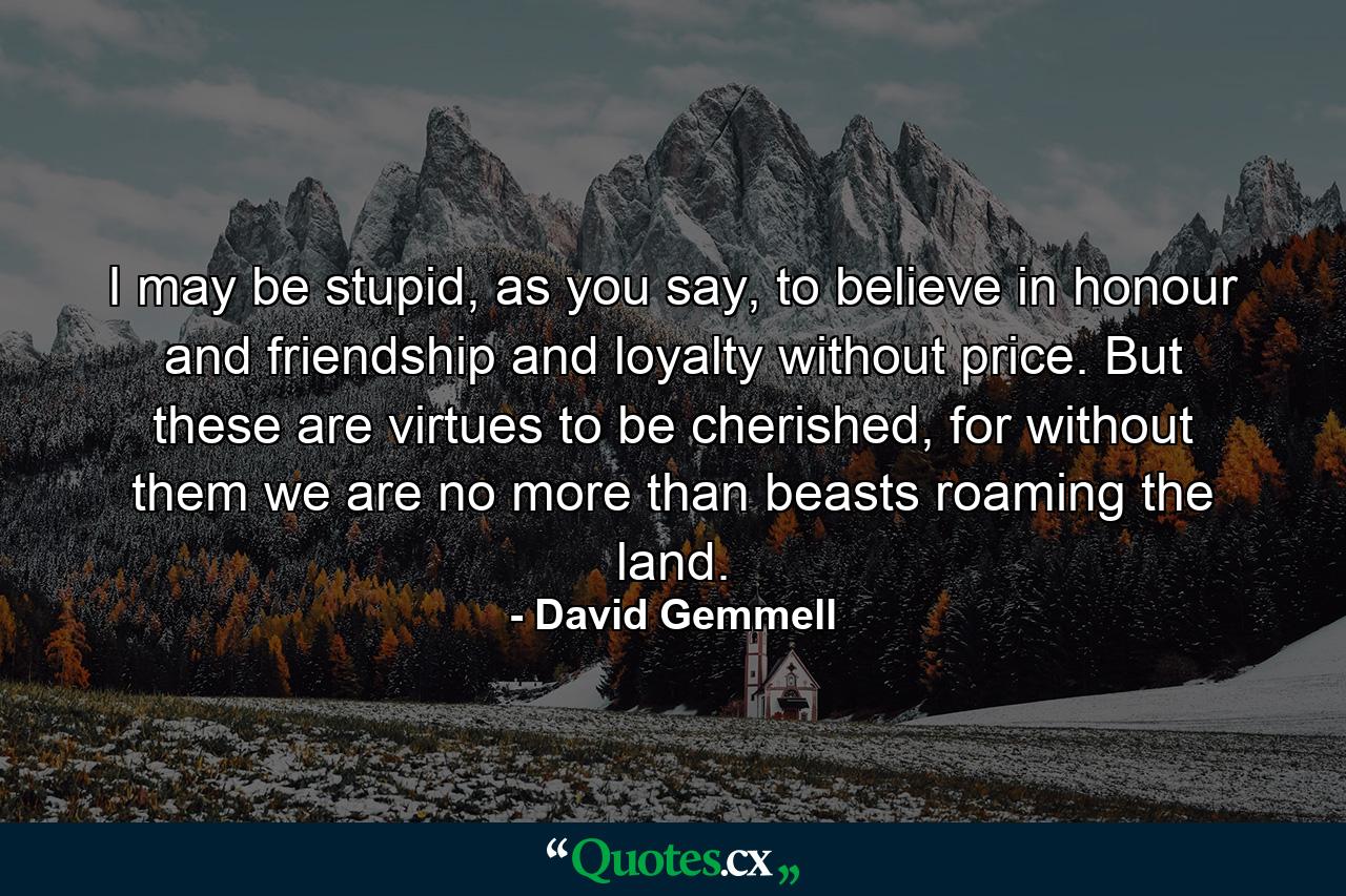 I may be stupid, as you say, to believe in honour and friendship and loyalty without price. But these are virtues to be cherished, for without them we are no more than beasts roaming the land. - Quote by David Gemmell