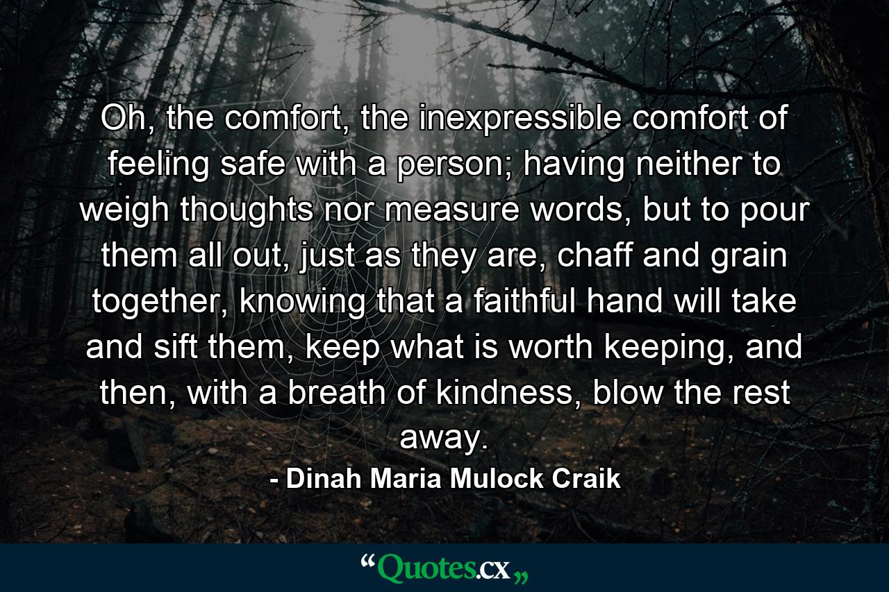 Oh, the comfort, the inexpressible comfort of feeling safe with a person; having neither to weigh thoughts nor measure words, but to pour them all out, just as they are, chaff and grain together, knowing that a faithful hand will take and sift them, keep what is worth keeping, and then, with a breath of kindness, blow the rest away. - Quote by Dinah Maria Mulock Craik