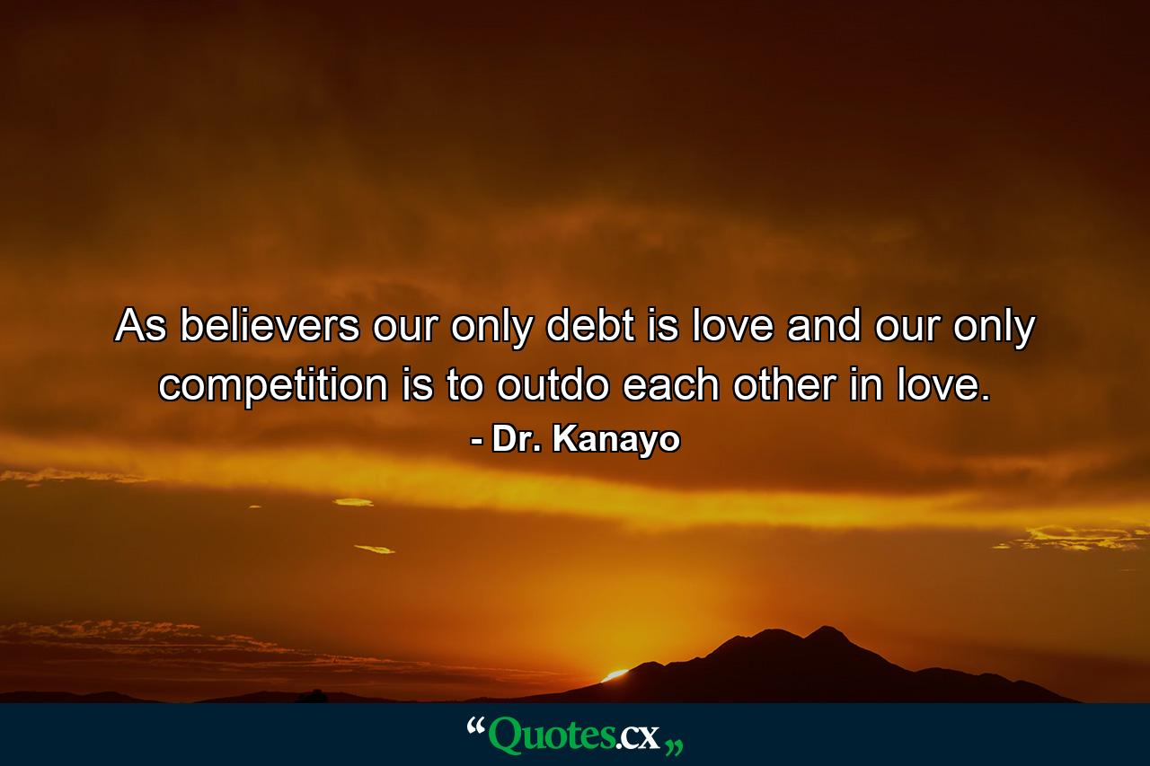 As believers our only debt is love and our only competition is to outdo each other in love. - Quote by Dr. Kanayo