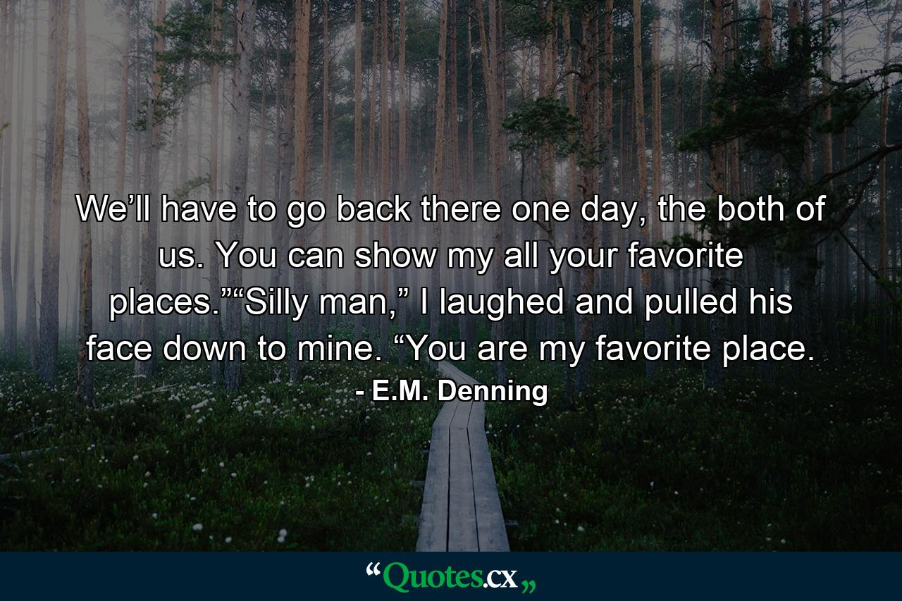 We’ll have to go back there one day, the both of us. You can show my all your favorite places.”“Silly man,” I laughed and pulled his face down to mine. “You are my favorite place. - Quote by E.M. Denning