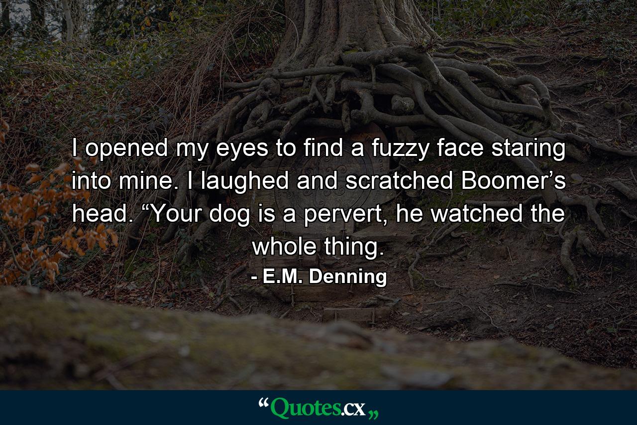 I opened my eyes to find a fuzzy face staring into mine. I laughed and scratched Boomer’s head. “Your dog is a pervert, he watched the whole thing. - Quote by E.M. Denning