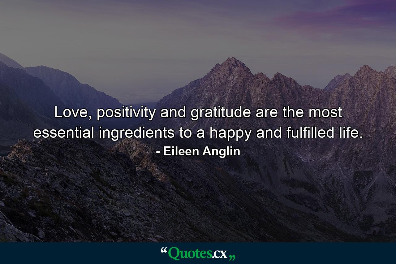 Love, positivity and gratitude are the most essential ingredients to a happy and fulfilled life. - Quote by Eileen Anglin