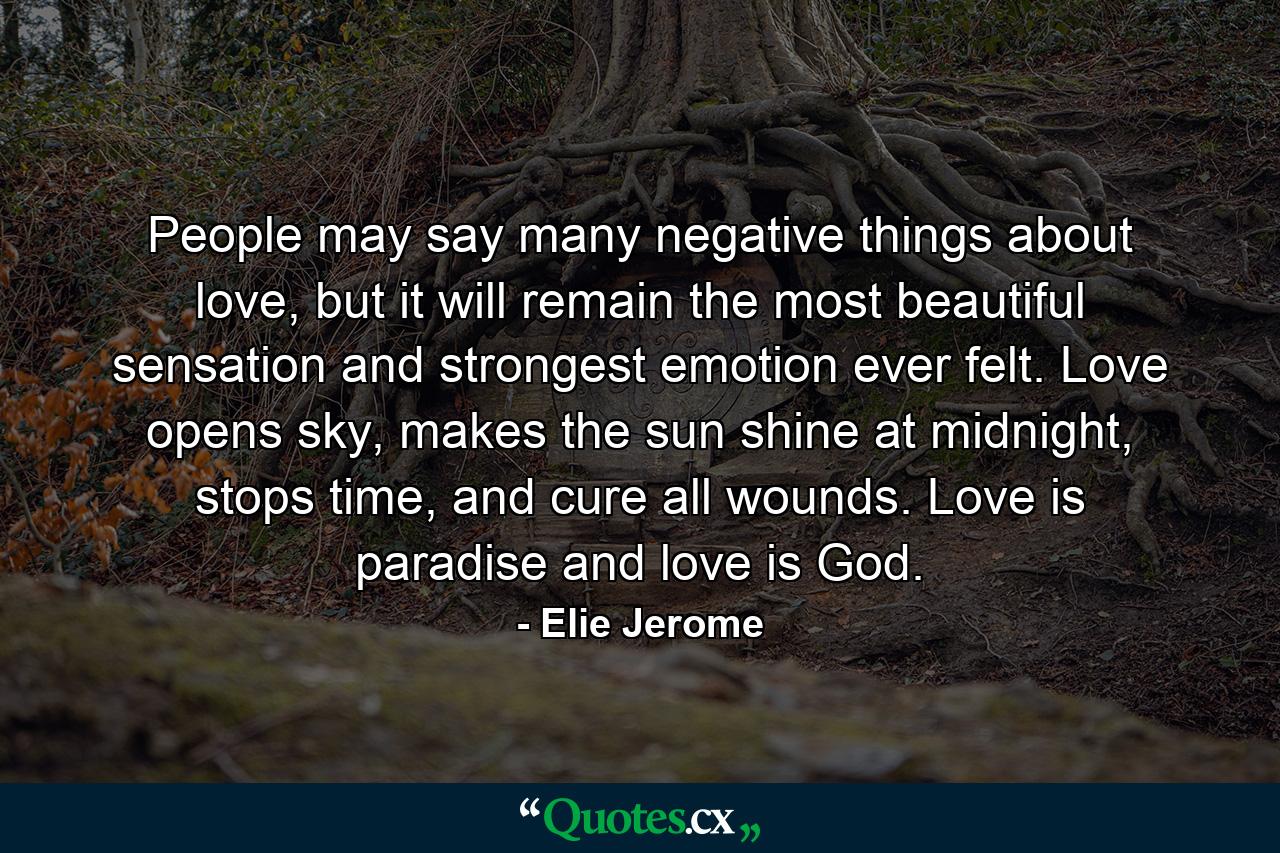 People may say many negative things about love, but it will remain the most beautiful sensation and strongest emotion ever felt. Love opens sky, makes the sun shine at midnight, stops time, and cure all wounds. Love is paradise and love is God. - Quote by Elie Jerome