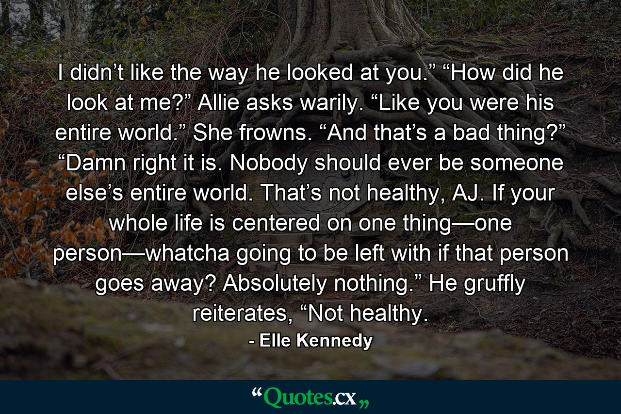 I didn’t like the way he looked at you.” “How did he look at me?” Allie asks warily. “Like you were his entire world.” She frowns. “And that’s a bad thing?” “Damn right it is. Nobody should ever be someone else’s entire world. That’s not healthy, AJ. If your whole life is centered on one thing—one person—whatcha going to be left with if that person goes away? Absolutely nothing.” He gruffly reiterates, “Not healthy. - Quote by Elle Kennedy