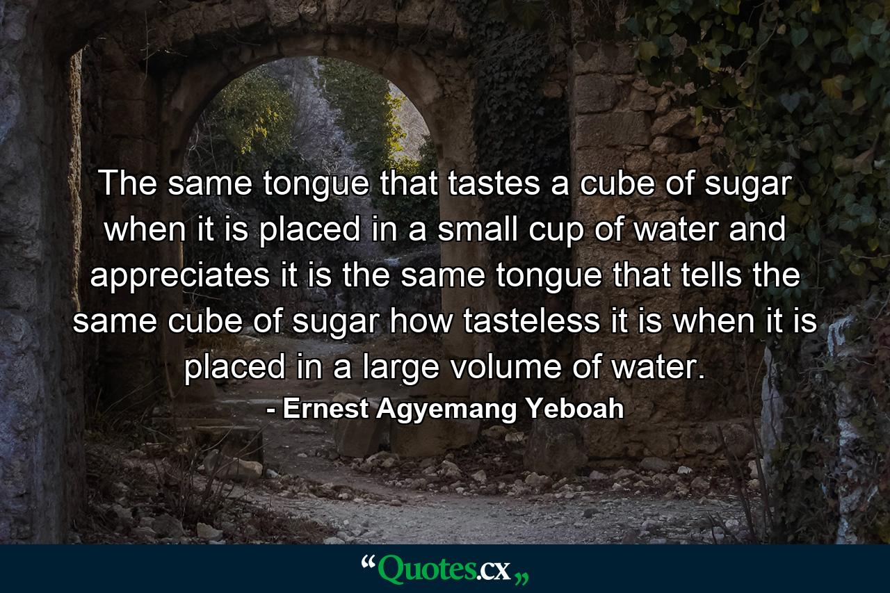 The same tongue that tastes a cube of sugar when it is placed in a small cup of water and appreciates it is the same tongue that tells the same cube of sugar how tasteless it is when it is placed in a large volume of water. - Quote by Ernest Agyemang Yeboah