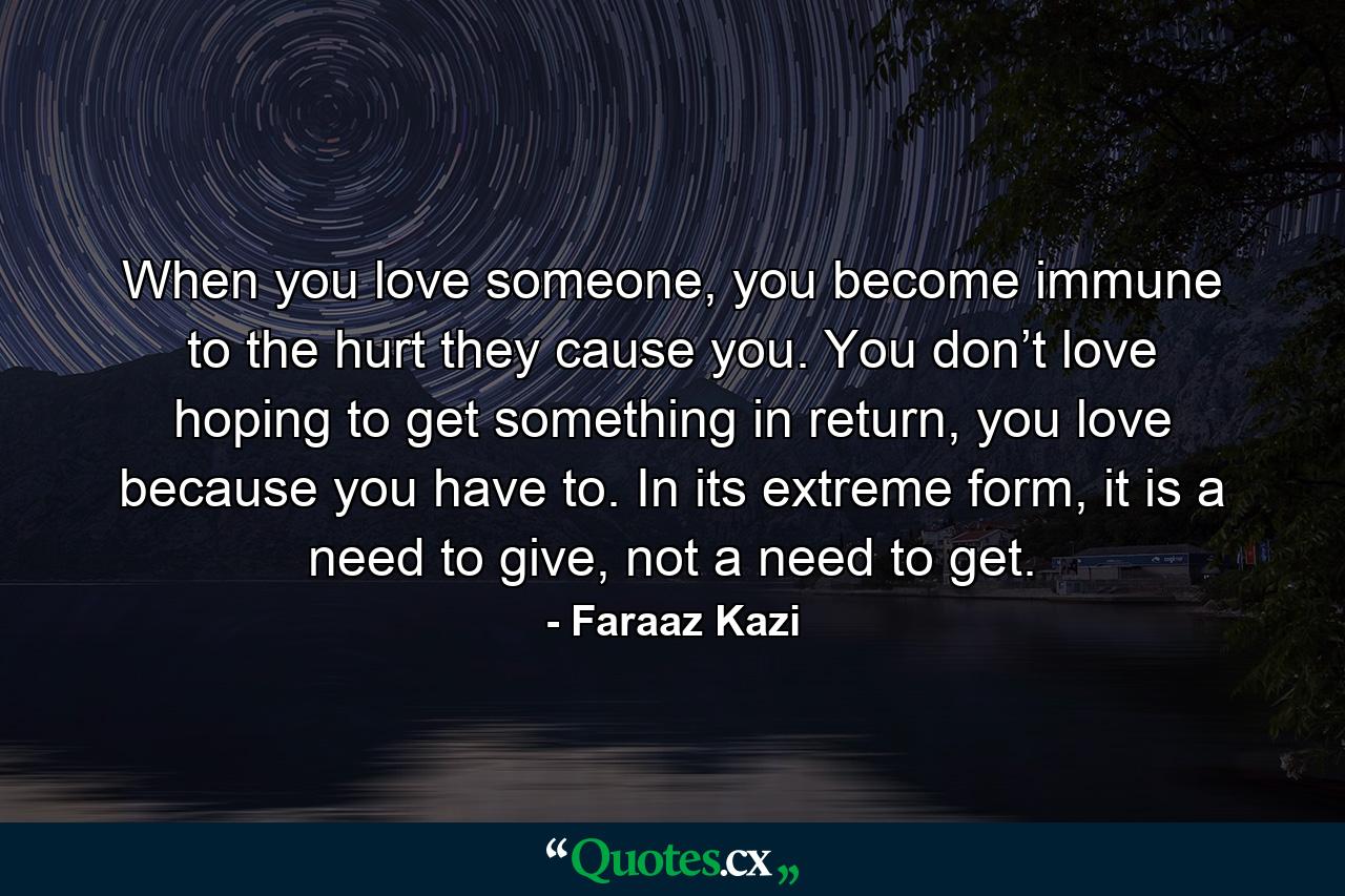 When you love someone, you become immune to the hurt they cause you. You don’t love hoping to get something in return, you love because you have to. In its extreme form, it is a need to give, not a need to get. - Quote by Faraaz Kazi