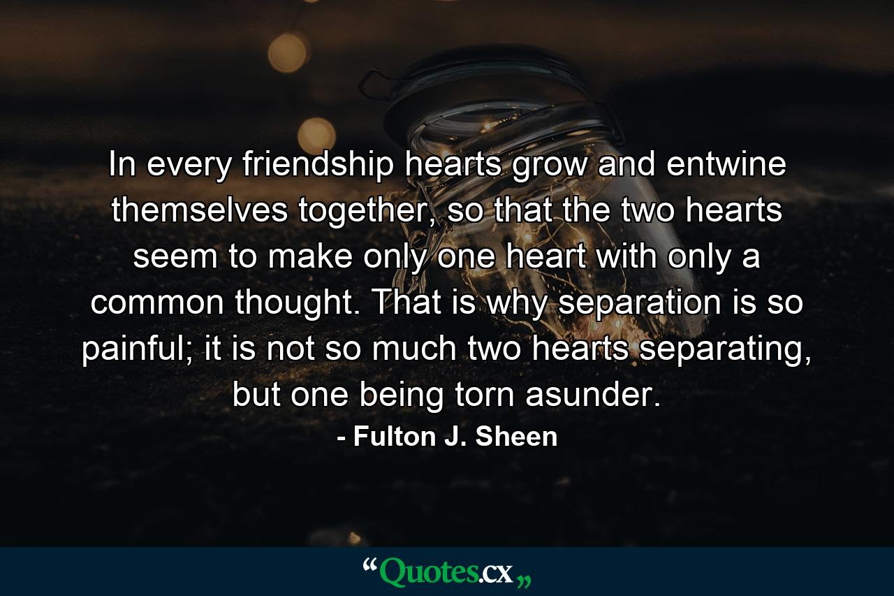 In every friendship hearts grow and entwine themselves together, so that the two hearts seem to make only one heart with only a common thought. That is why separation is so painful; it is not so much two hearts separating, but one being torn asunder. - Quote by Fulton J. Sheen