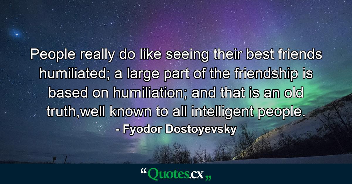 People really do like seeing their best friends humiliated; a large part of the friendship is based on humiliation; and that is an old truth,well known to all intelligent people. - Quote by Fyodor Dostoyevsky