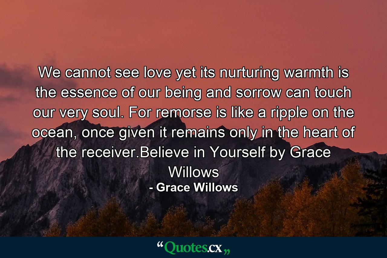 We cannot see love yet its nurturing warmth is the essence of our being and sorrow can touch our very soul. For remorse is like a ripple on the ocean, once given it remains only in the heart of the receiver.Believe in Yourself by Grace Willows - Quote by Grace Willows