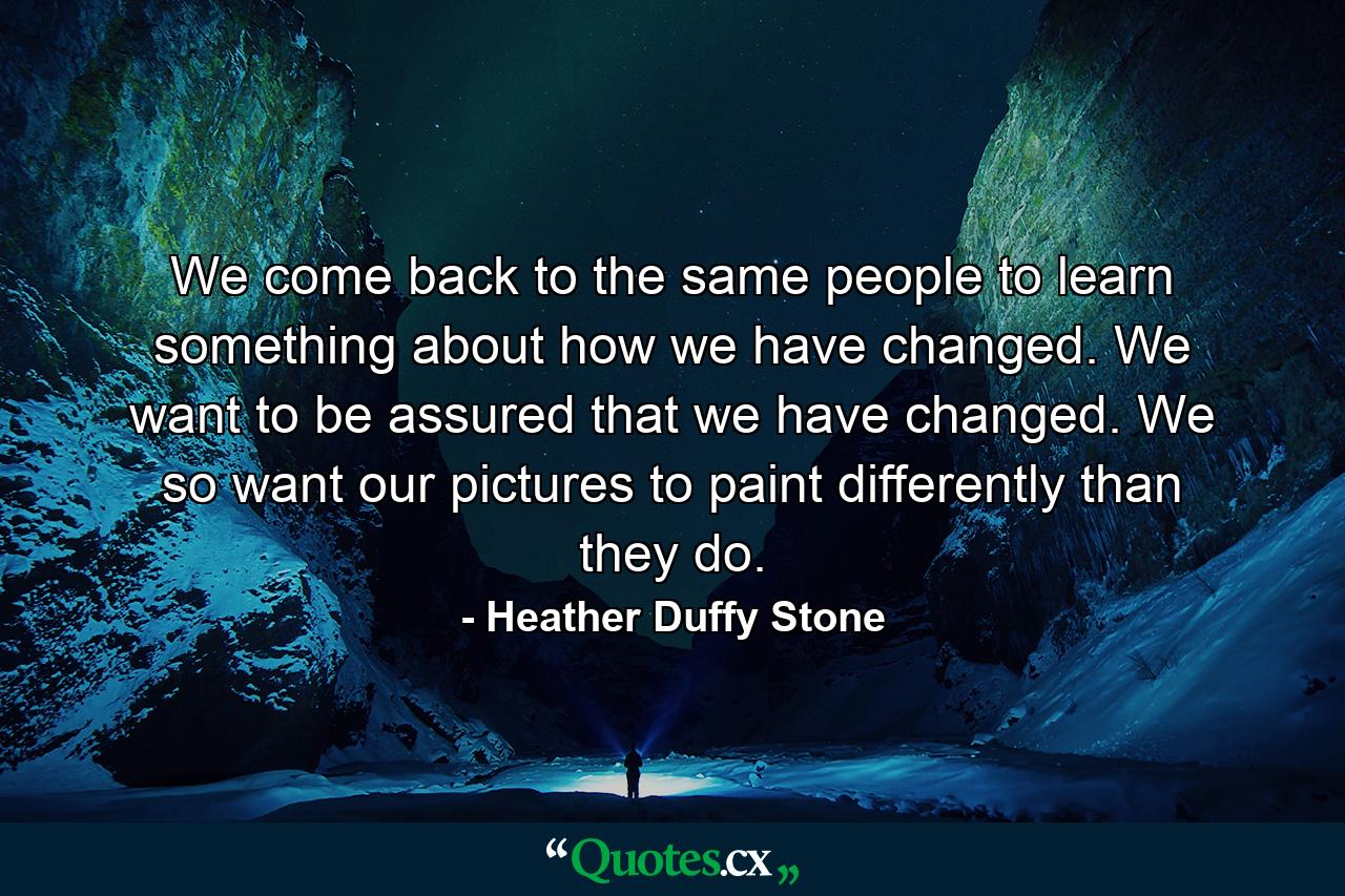 We come back to the same people to learn something about how we have changed. We want to be assured that we have changed. We so want our pictures to paint differently than they do. - Quote by Heather Duffy Stone