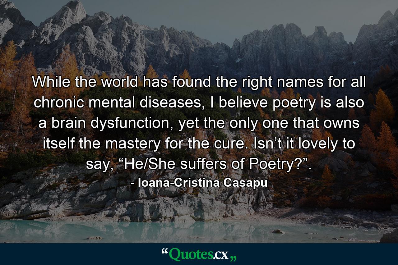 While the world has found the right names for all chronic mental diseases, I believe poetry is also a brain dysfunction, yet the only one that owns itself the mastery for the cure. Isn’t it lovely to say, “He/She suffers of Poetry?”. - Quote by Ioana-Cristina Casapu