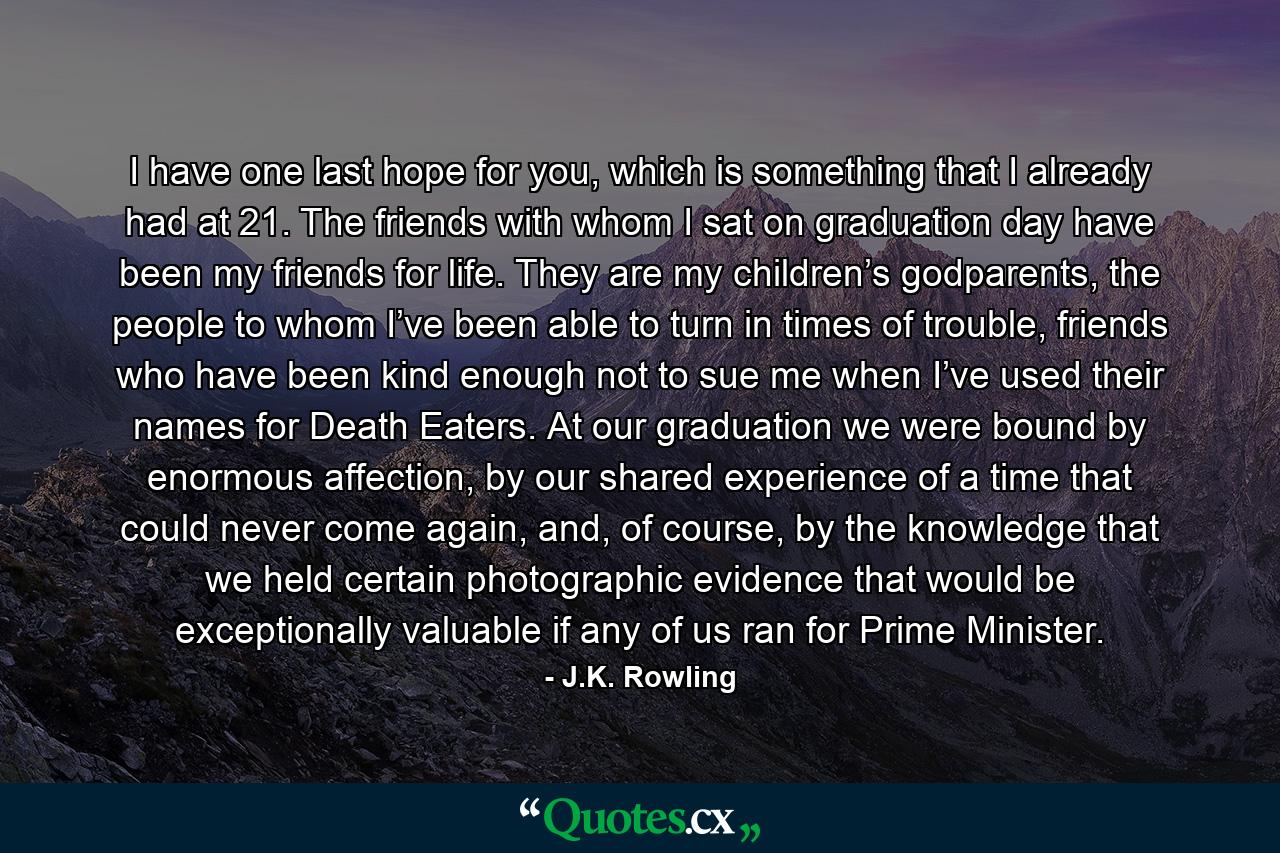 I have one last hope for you, which is something that I already had at 21. The friends with whom I sat on graduation day have been my friends for life. They are my children’s godparents, the people to whom I’ve been able to turn in times of trouble, friends who have been kind enough not to sue me when I’ve used their names for Death Eaters. At our graduation we were bound by enormous affection, by our shared experience of a time that could never come again, and, of course, by the knowledge that we held certain photographic evidence that would be exceptionally valuable if any of us ran for Prime Minister. - Quote by J.K. Rowling