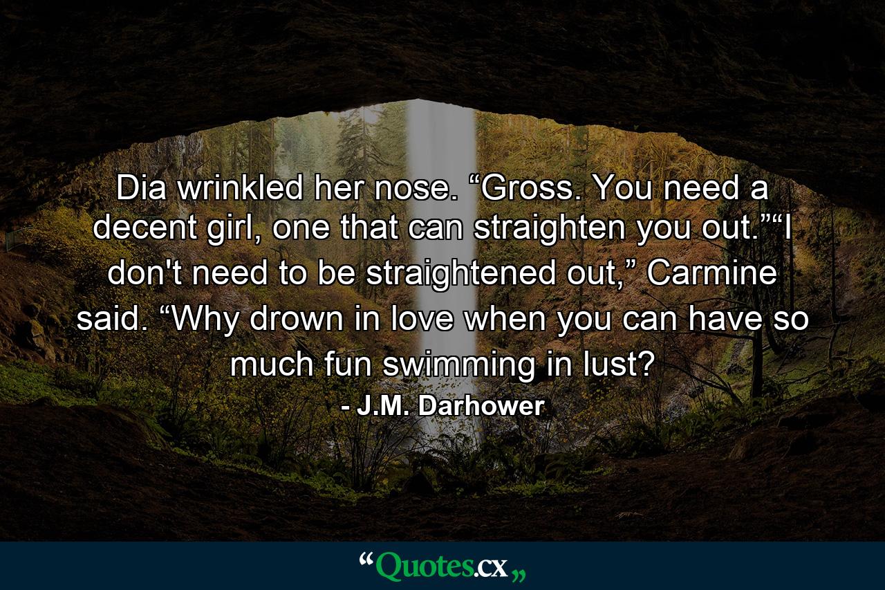 Dia wrinkled her nose. “Gross. You need a decent girl, one that can straighten you out.”“I don't need to be straightened out,” Carmine said. “Why drown in love when you can have so much fun swimming in lust? - Quote by J.M. Darhower