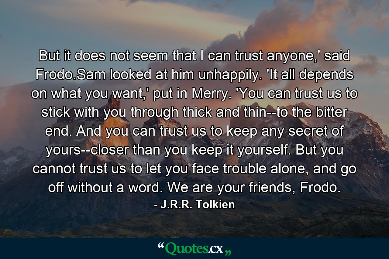 But it does not seem that I can trust anyone,' said Frodo.Sam looked at him unhappily. 'It all depends on what you want,' put in Merry. 'You can trust us to stick with you through thick and thin--to the bitter end. And you can trust us to keep any secret of yours--closer than you keep it yourself. But you cannot trust us to let you face trouble alone, and go off without a word. We are your friends, Frodo. - Quote by J.R.R. Tolkien