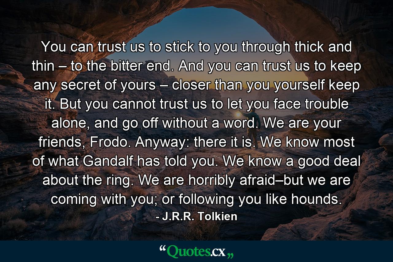 You can trust us to stick to you through thick and thin – to the bitter end. And you can trust us to keep any secret of yours – closer than you yourself keep it. But you cannot trust us to let you face trouble alone, and go off without a word. We are your friends, Frodo. Anyway: there it is. We know most of what Gandalf has told you. We know a good deal about the ring. We are horribly afraid–but we are coming with you; or following you like hounds. - Quote by J.R.R. Tolkien