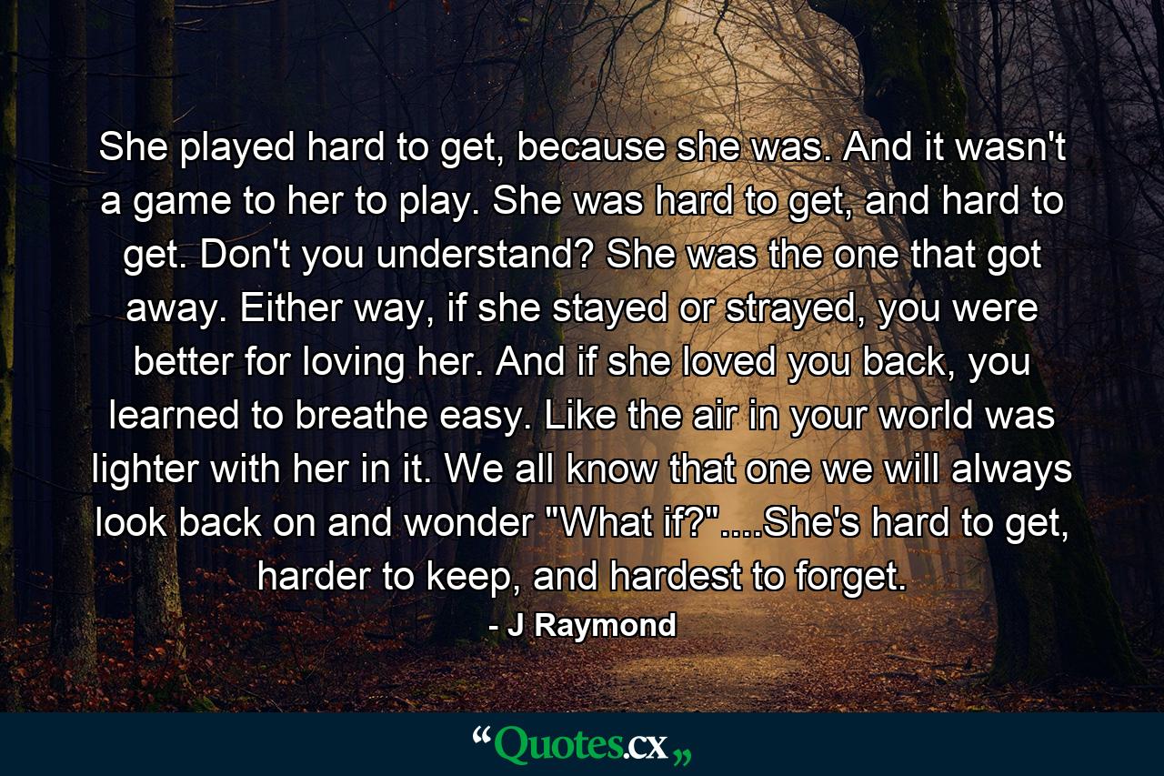 She played hard to get, because she was. And it wasn't a game to her to play. She was hard to get, and hard to get. Don't you understand? She was the one that got away. Either way, if she stayed or strayed, you were better for loving her. And if she loved you back, you learned to breathe easy. Like the air in your world was lighter with her in it. We all know that one we will always look back on and wonder 