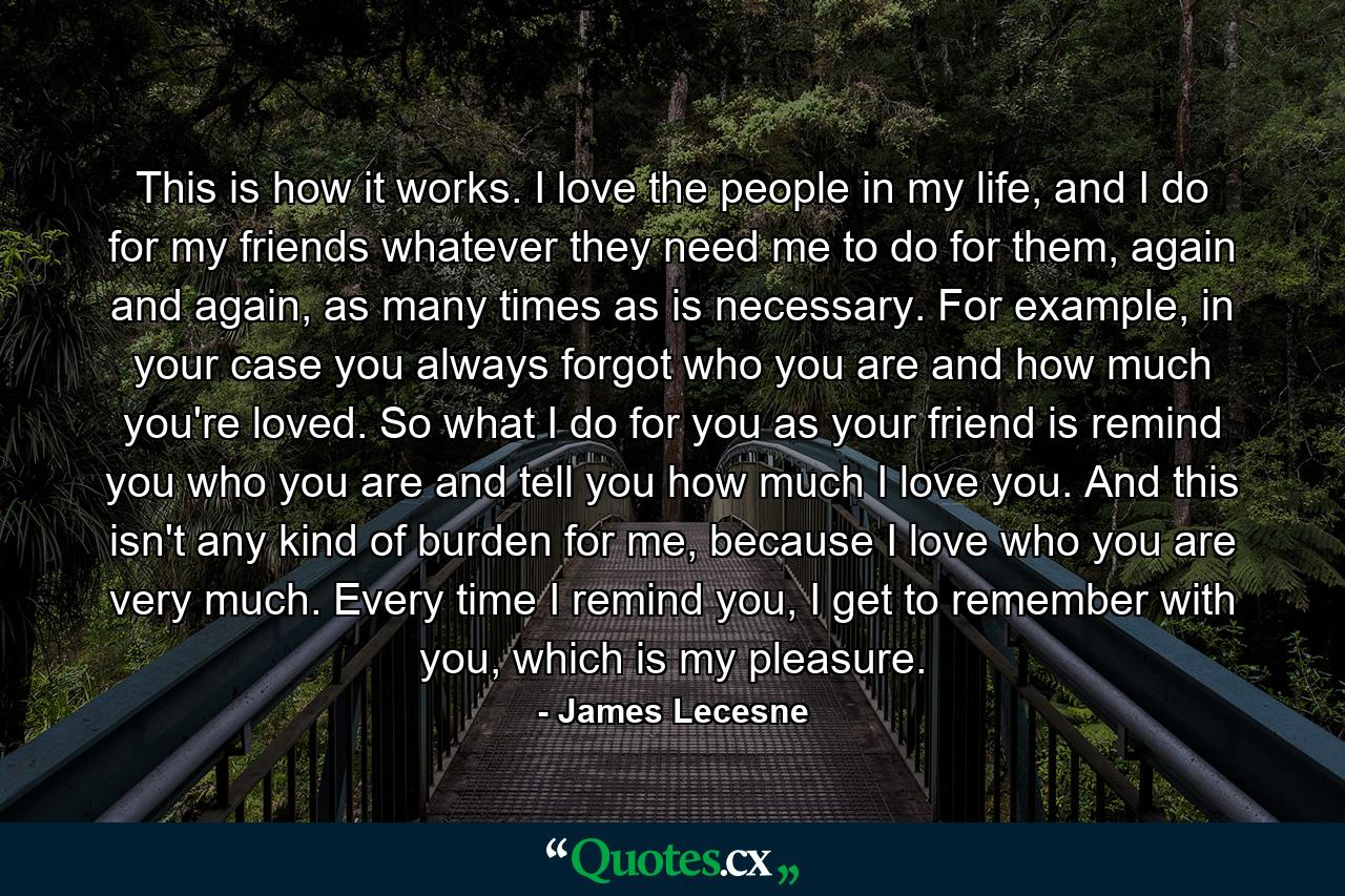 This is how it works. I love the people in my life, and I do for my friends whatever they need me to do for them, again and again, as many times as is necessary. For example, in your case you always forgot who you are and how much you're loved. So what I do for you as your friend is remind you who you are and tell you how much I love you. And this isn't any kind of burden for me, because I love who you are very much. Every time I remind you, I get to remember with you, which is my pleasure. - Quote by James Lecesne