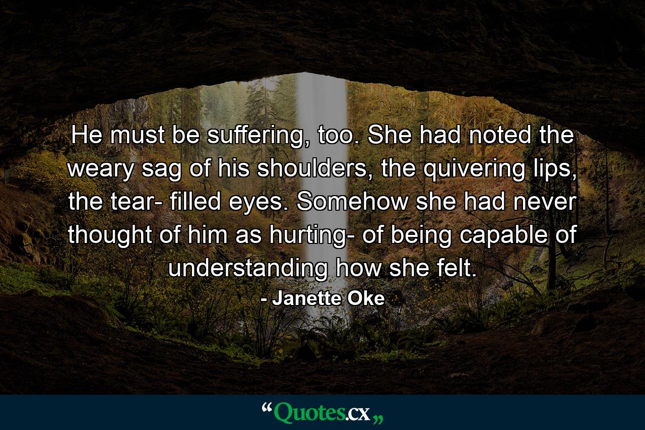 He must be suffering, too. She had noted the weary sag of his shoulders, the quivering lips, the tear- filled eyes. Somehow she had never thought of him as hurting- of being capable of understanding how she felt. - Quote by Janette Oke