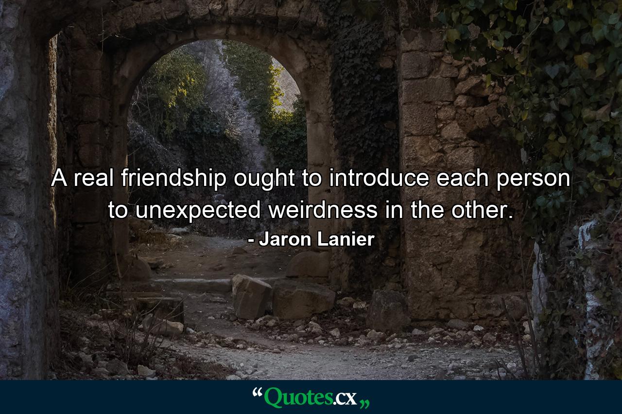 A real friendship ought to introduce each person to unexpected weirdness in the other. - Quote by Jaron Lanier