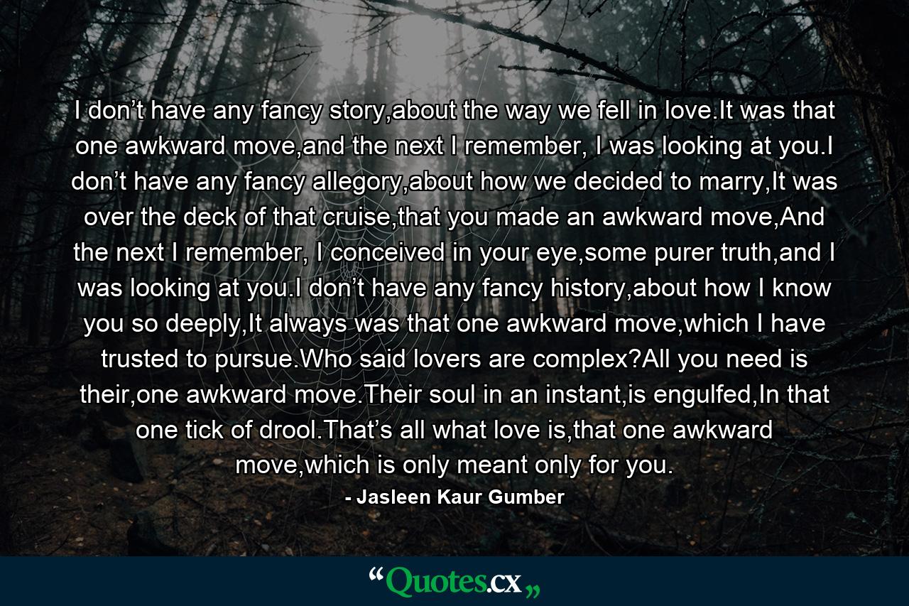 I don’t have any fancy story,about the way we fell in love.It was that one awkward move,and the next I remember, I was looking at you.I don’t have any fancy allegory,about how we decided to marry,It was over the deck of that cruise,that you made an awkward move,And the next I remember, I conceived in your eye,some purer truth,and I was looking at you.I don’t have any fancy history,about how I know you so deeply,It always was that one awkward move,which I have trusted to pursue.Who said lovers are complex?All you need is their,one awkward move.Their soul in an instant,is engulfed,In that one tick of drool.That’s all what love is,that one awkward move,which is only meant only for you. - Quote by Jasleen Kaur Gumber