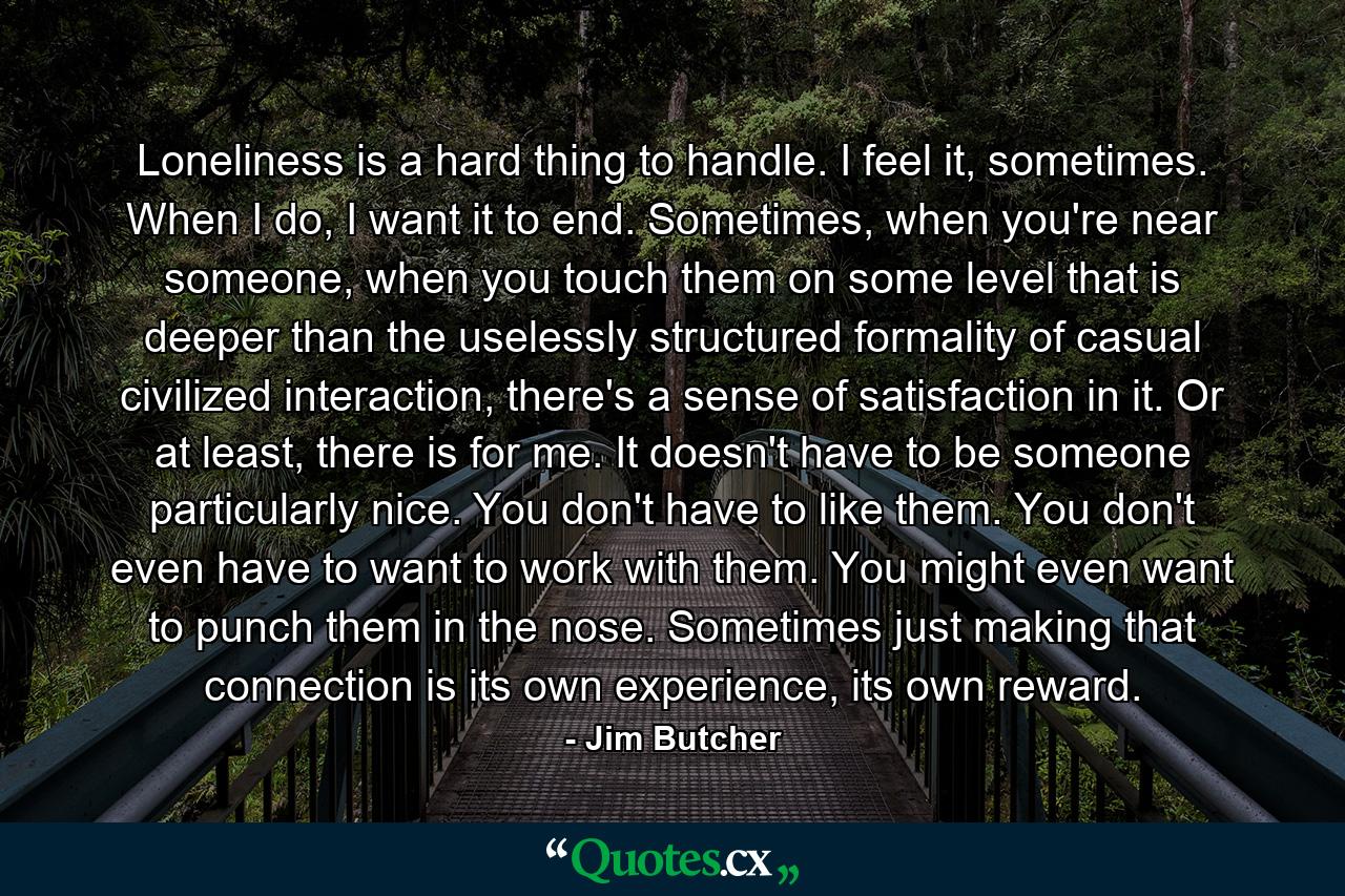 Loneliness is a hard thing to handle. I feel it, sometimes. When I do, I want it to end. Sometimes, when you're near someone, when you touch them on some level that is deeper than the uselessly structured formality of casual civilized interaction, there's a sense of satisfaction in it. Or at least, there is for me. It doesn't have to be someone particularly nice. You don't have to like them. You don't even have to want to work with them. You might even want to punch them in the nose. Sometimes just making that connection is its own experience, its own reward. - Quote by Jim Butcher