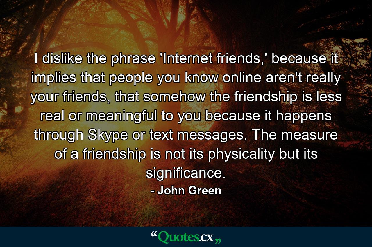 I dislike the phrase 'Internet friends,' because it implies that people you know online aren't really your friends, that somehow the friendship is less real or meaningful to you because it happens through Skype or text messages. The measure of a friendship is not its physicality but its significance. - Quote by John Green