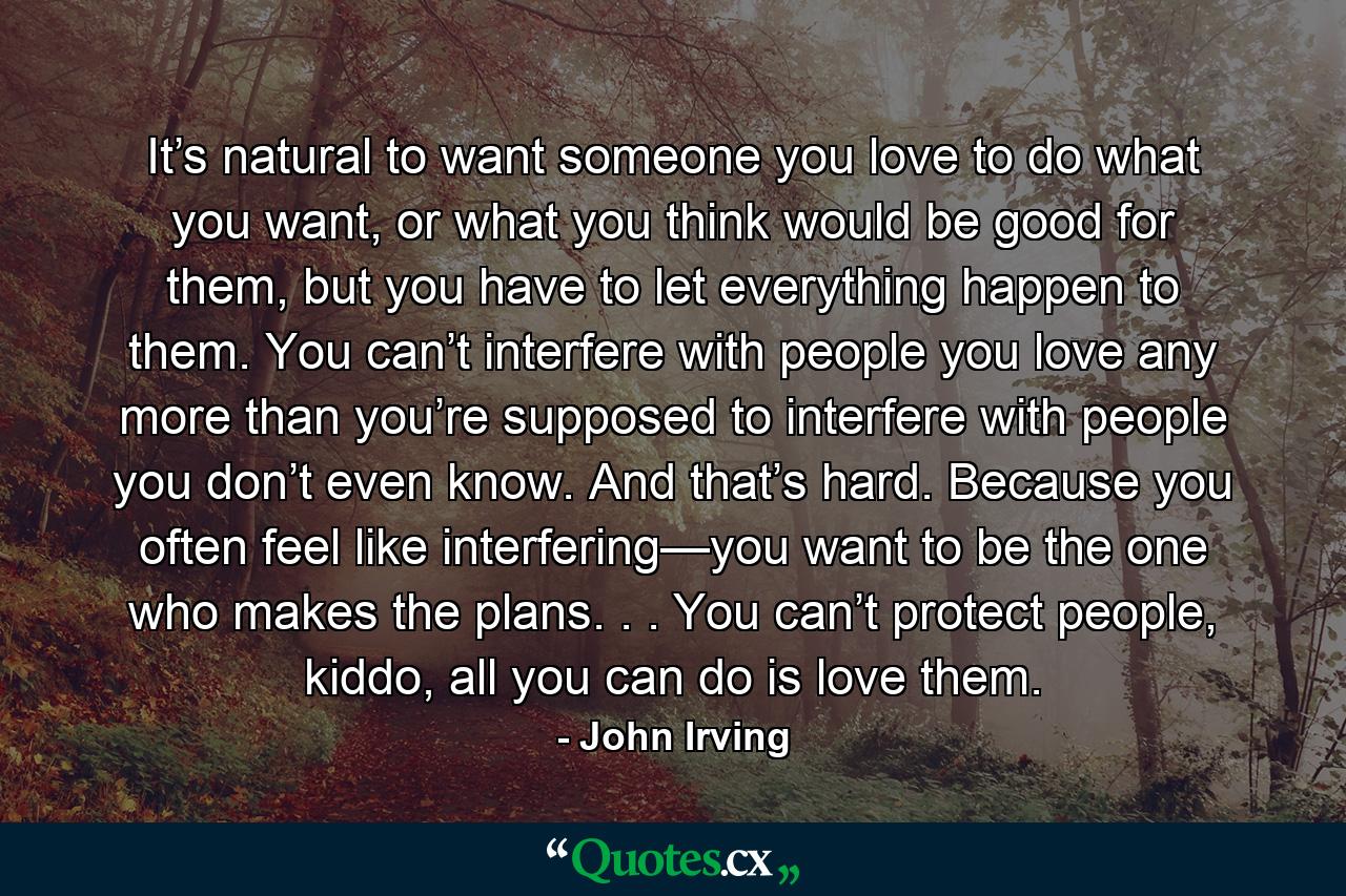 It’s natural to want someone you love to do what you want, or what you think would be good for them, but you have to let everything happen to them. You can’t interfere with people you love any more than you’re supposed to interfere with people you don’t even know. And that’s hard. Because you often feel like interfering—you want to be the one who makes the plans. . . You can’t protect people, kiddo, all you can do is love them. - Quote by John Irving