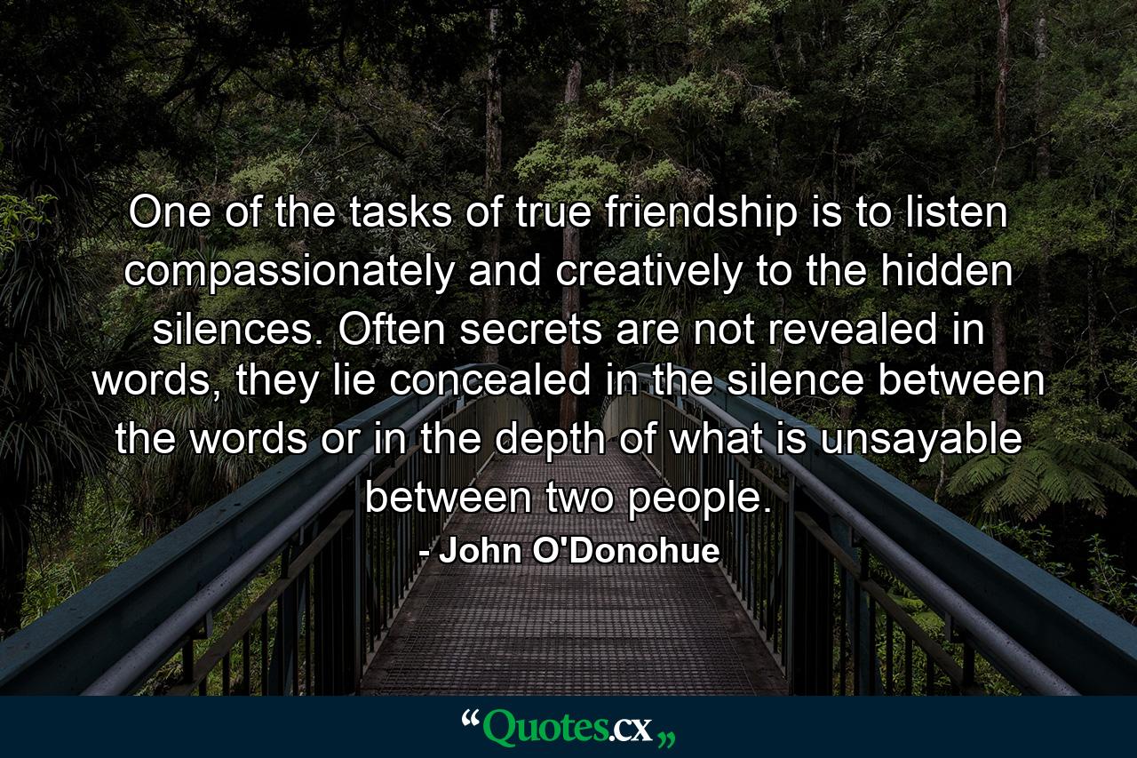 One of the tasks of true friendship is to listen compassionately and creatively to the hidden silences. Often secrets are not revealed in words, they lie concealed in the silence between the words or in the depth of what is unsayable between two people. - Quote by John O'Donohue