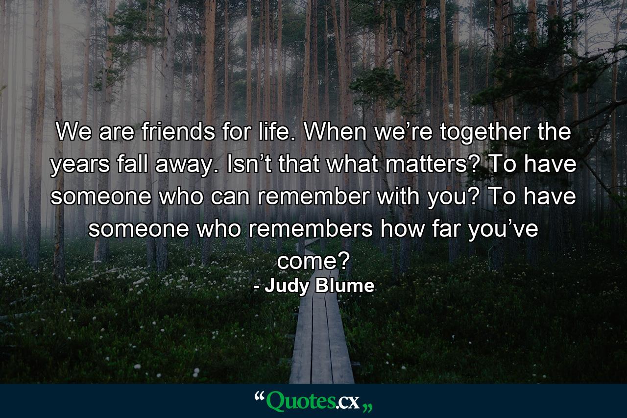 We are friends for life. When we’re together the years fall away. Isn’t that what matters? To have someone who can remember with you? To have someone who remembers how far you’ve come? - Quote by Judy Blume