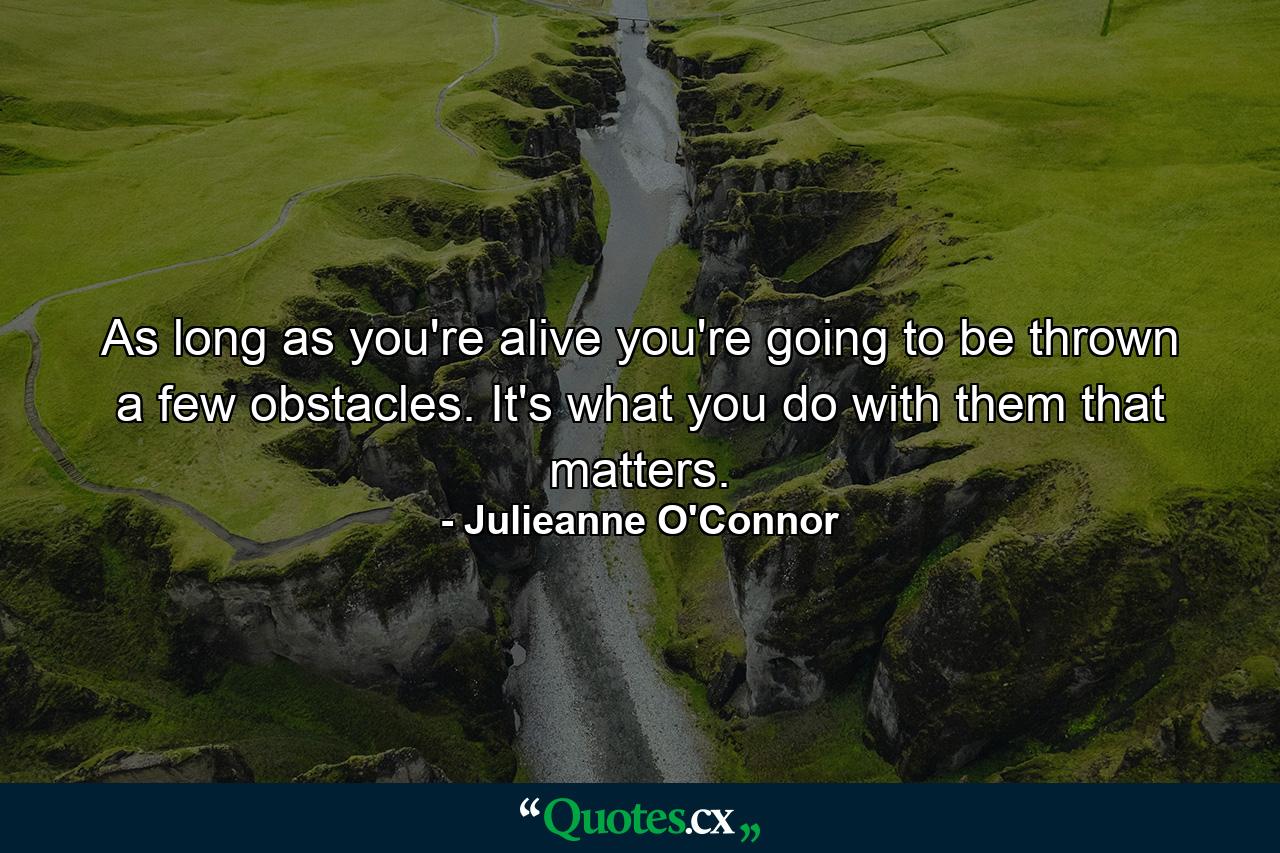 As long as you're alive you're going to be thrown a few obstacles. It's what you do with them that matters. - Quote by Julieanne O'Connor