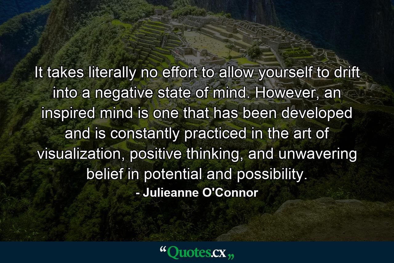 It takes literally no effort to allow yourself to drift into a negative state of mind. However, an inspired mind is one that has been developed and is constantly practiced in the art of visualization, positive thinking, and unwavering belief in potential and possibility. - Quote by Julieanne O'Connor