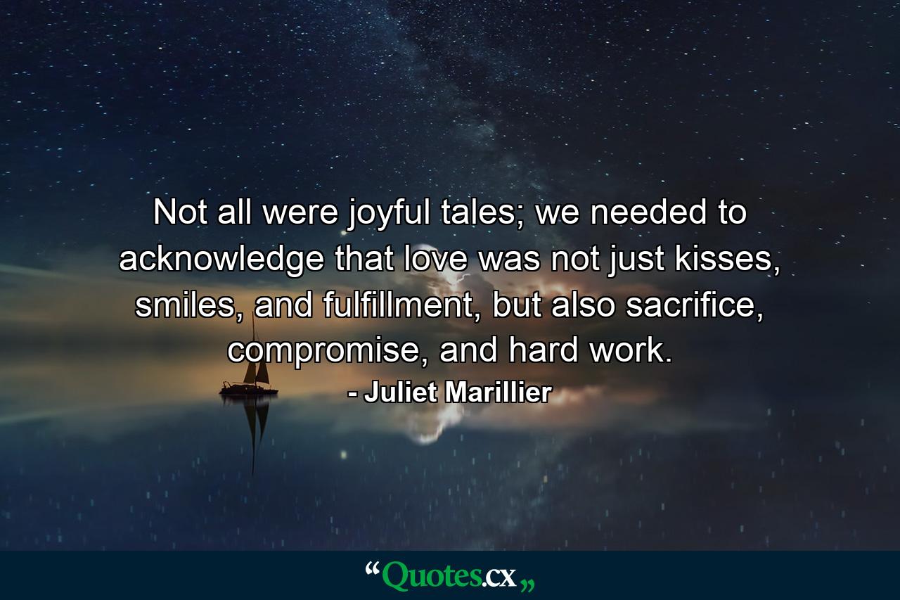 Not all were joyful tales; we needed to acknowledge that love was not just kisses, smiles, and fulfillment, but also sacrifice, compromise, and hard work. - Quote by Juliet Marillier