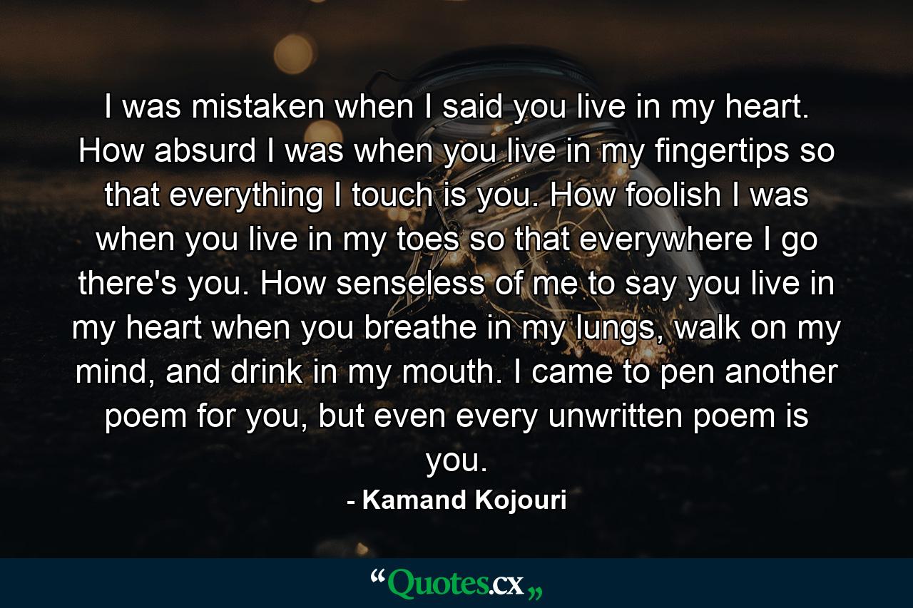 I was mistaken when I said you live in my heart. How absurd I was when you live in my fingertips so that everything I touch is you. How foolish I was when you live in my toes so that everywhere I go there's you. How senseless of me to say you live in my heart when you breathe in my lungs, walk on my mind, and drink in my mouth. I came to pen another poem for you, but even every unwritten poem is you. - Quote by Kamand Kojouri