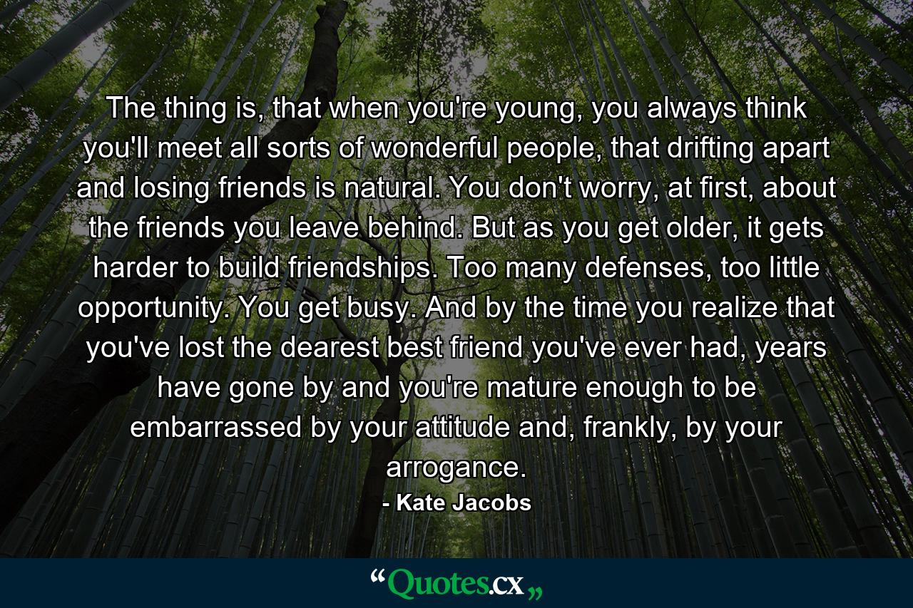 The thing is, that when you're young, you always think you'll meet all sorts of wonderful people, that drifting apart and losing friends is natural. You don't worry, at first, about the friends you leave behind. But as you get older, it gets harder to build friendships. Too many defenses, too little opportunity. You get busy. And by the time you realize that you've lost the dearest best friend you've ever had, years have gone by and you're mature enough to be embarrassed by your attitude and, frankly, by your arrogance. - Quote by Kate Jacobs