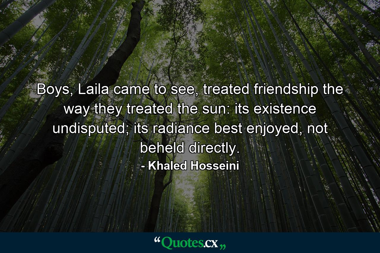 Boys, Laila came to see, treated friendship the way they treated the sun: its existence undisputed; its radiance best enjoyed, not beheld directly. - Quote by Khaled Hosseini