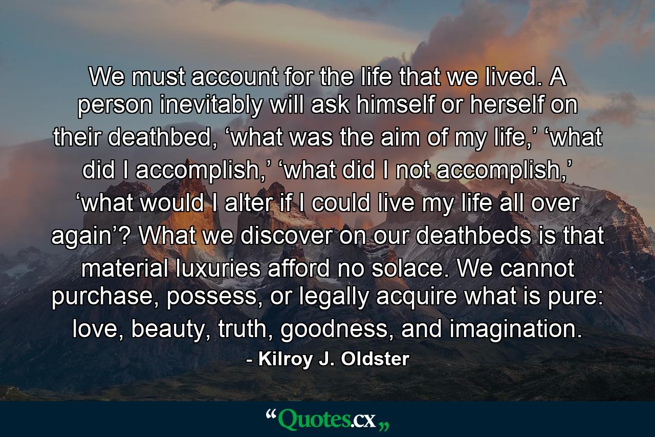 We must account for the life that we lived. A person inevitably will ask himself or herself on their deathbed, ‘what was the aim of my life,’ ‘what did I accomplish,’ ‘what did I not accomplish,’ ‘what would I alter if I could live my life all over again’? What we discover on our deathbeds is that material luxuries afford no solace. We cannot purchase, possess, or legally acquire what is pure: love, beauty, truth, goodness, and imagination. - Quote by Kilroy J. Oldster