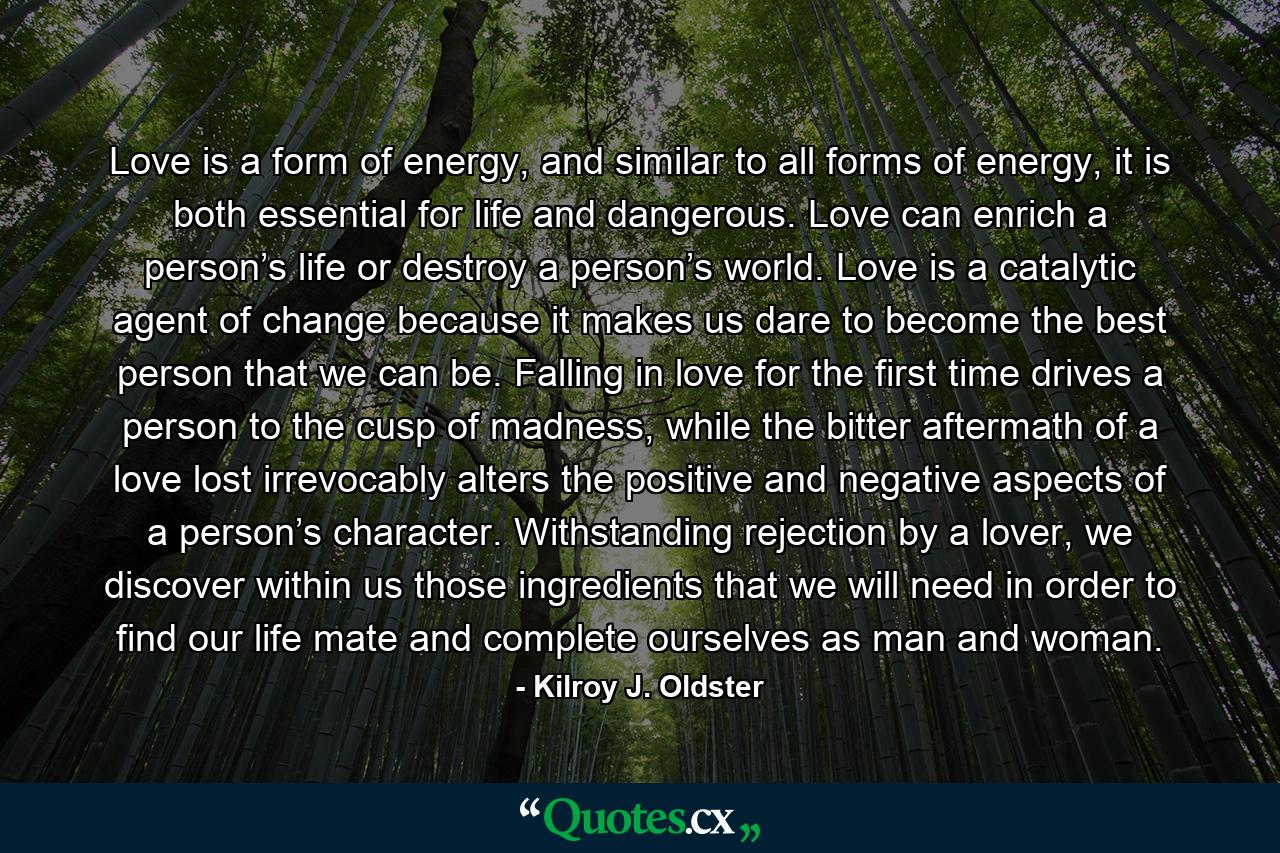 Love is a form of energy, and similar to all forms of energy, it is both essential for life and dangerous. Love can enrich a person’s life or destroy a person’s world. Love is a catalytic agent of change because it makes us dare to become the best person that we can be. Falling in love for the first time drives a person to the cusp of madness, while the bitter aftermath of a love lost irrevocably alters the positive and negative aspects of a person’s character. Withstanding rejection by a lover, we discover within us those ingredients that we will need in order to find our life mate and complete ourselves as man and woman. - Quote by Kilroy J. Oldster