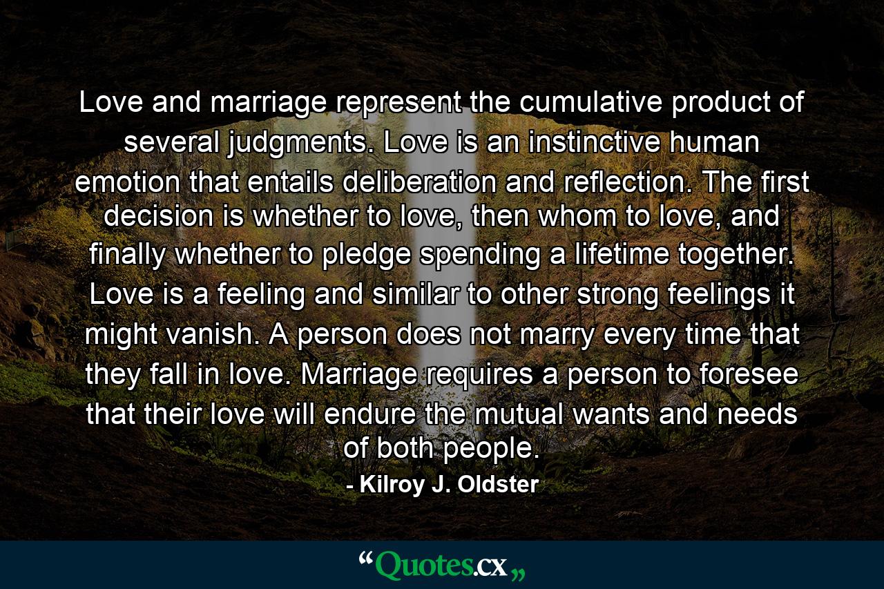 Love and marriage represent the cumulative product of several judgments. Love is an instinctive human emotion that entails deliberation and reflection. The first decision is whether to love, then whom to love, and finally whether to pledge spending a lifetime together. Love is a feeling and similar to other strong feelings it might vanish. A person does not marry every time that they fall in love. Marriage requires a person to foresee that their love will endure the mutual wants and needs of both people. - Quote by Kilroy J. Oldster