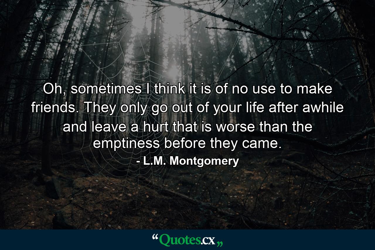 Oh, sometimes I think it is of no use to make friends. They only go out of your life after awhile and leave a hurt that is worse than the emptiness before they came. - Quote by L.M. Montgomery