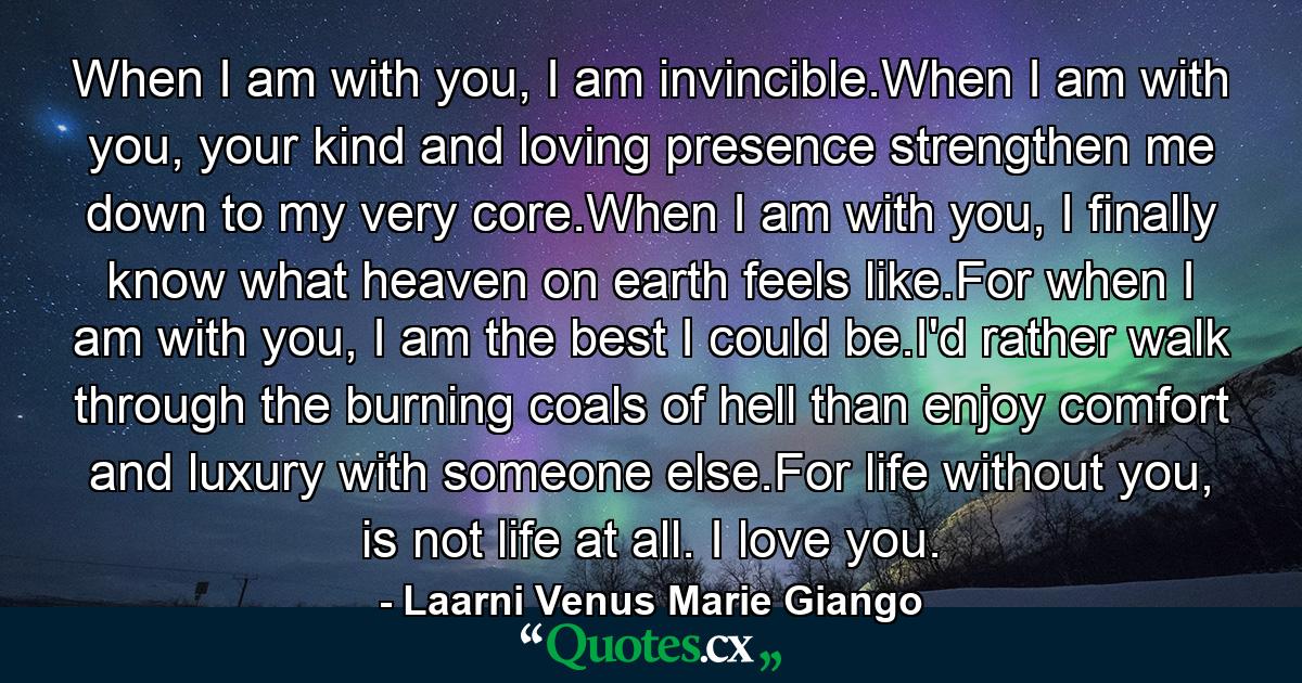 When I am with you, I am invincible.When I am with you, your kind and loving presence strengthen me down to my very core.When I am with you, I finally know what heaven on earth feels like.For when I am with you, I am the best I could be.I'd rather walk through the burning coals of hell than enjoy comfort and luxury with someone else.For life without you, is not life at all. I love you. - Quote by Laarni Venus Marie Giango