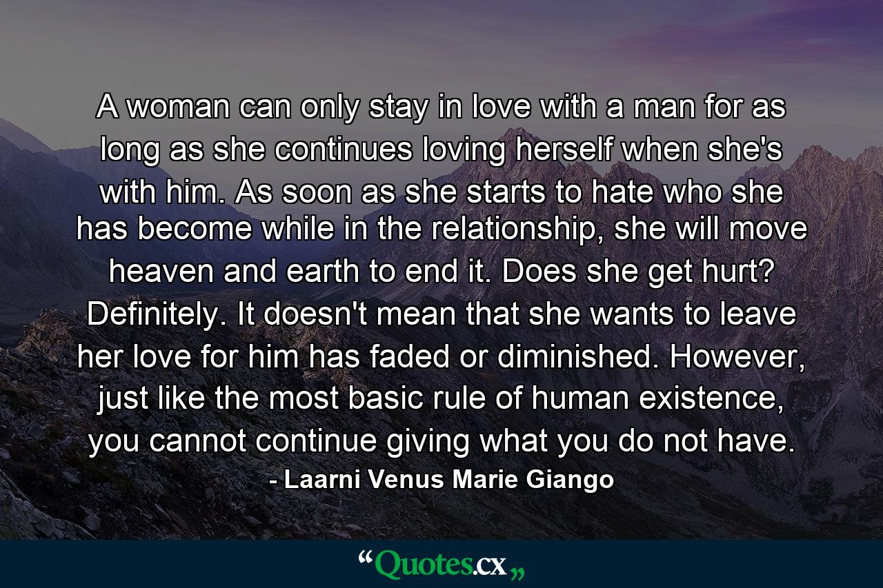 A woman can only stay in love with a man for as long as she continues loving herself when she's with him. As soon as she starts to hate who she has become while in the relationship, she will move heaven and earth to end it. Does she get hurt? Definitely. It doesn't mean that she wants to leave her love for him has faded or diminished. However, just like the most basic rule of human existence, you cannot continue giving what you do not have. - Quote by Laarni Venus Marie Giango