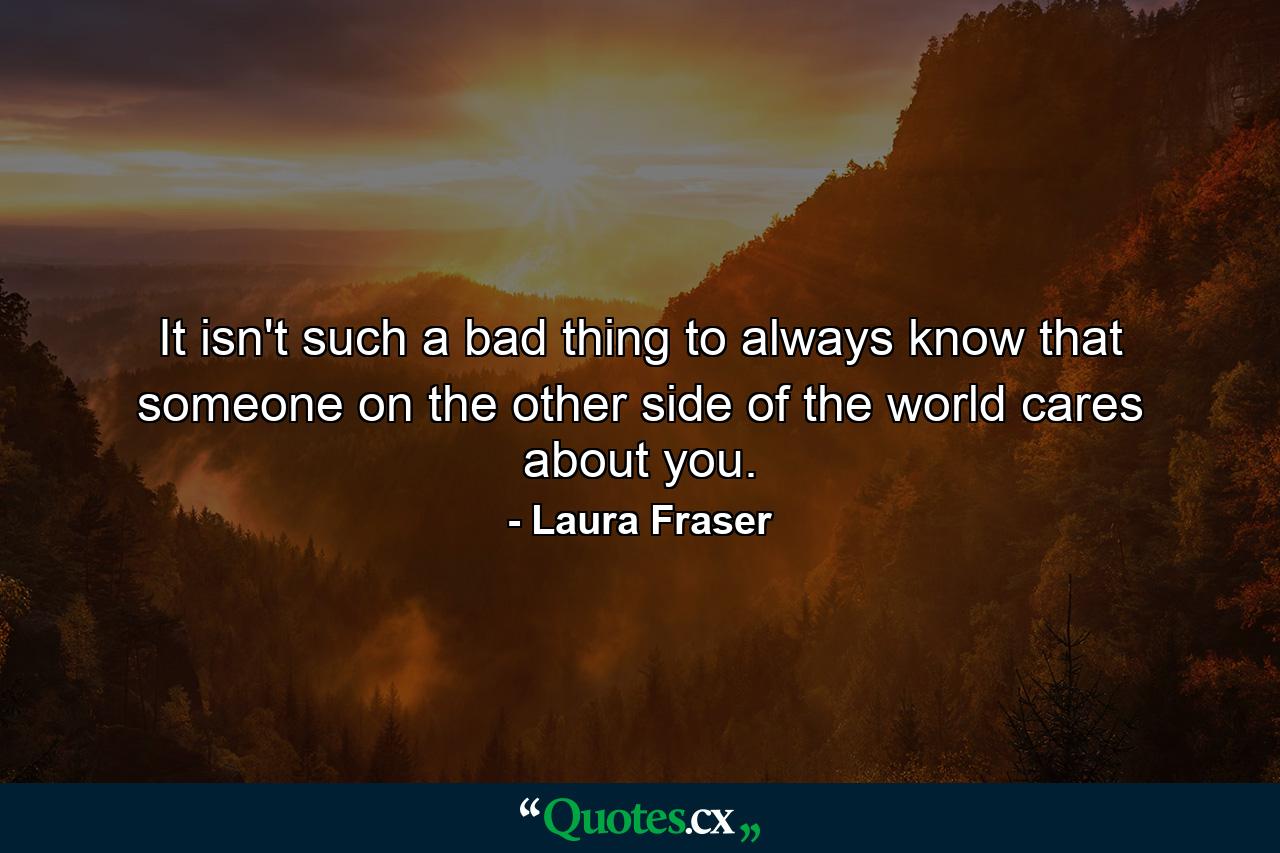 It isn't such a bad thing to always know that someone on the other side of the world cares about you. - Quote by Laura Fraser